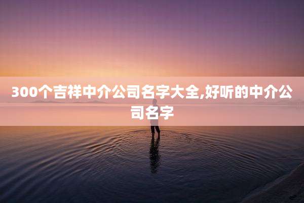 300个吉祥中介公司名字大全,好听的中介公司名字
