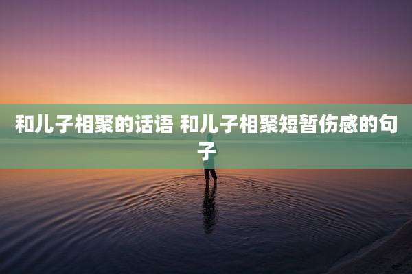 和儿子相聚的话语 和儿子相聚短暂伤感的句子