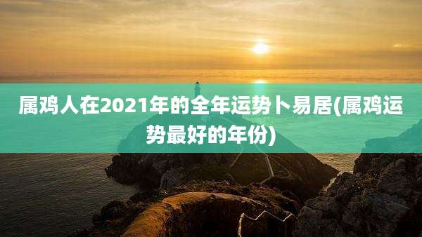 属鸡人在2021年的全年运势卜易居(属鸡运势最好的年份)
