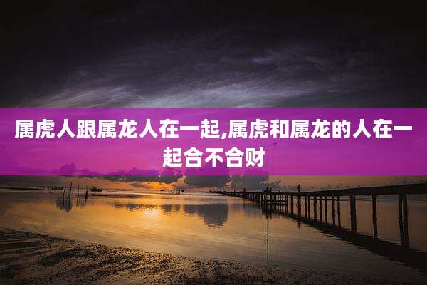属虎人跟属龙人在一起,属虎和属龙的人在一起合不合财
