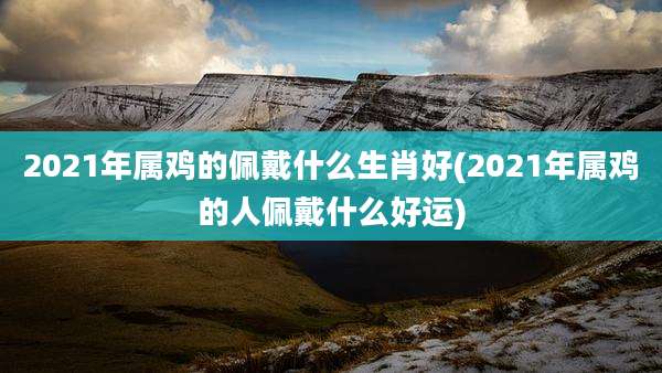 2021年属鸡的佩戴什么生肖好(2021年属鸡的人佩戴什么好运)