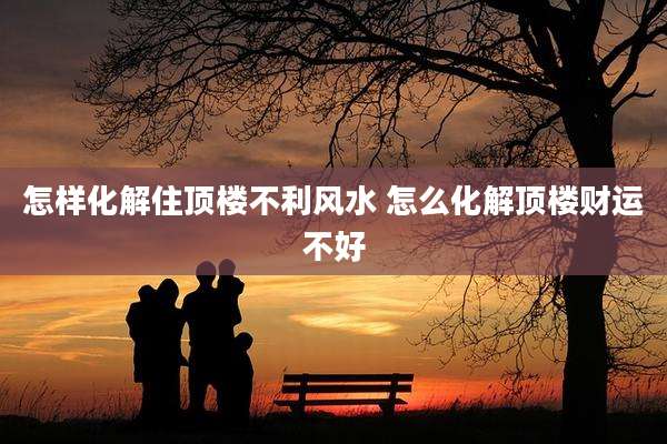 怎样化解住顶楼不利风水 怎么化解顶楼财运不好