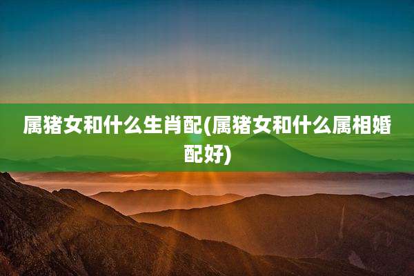 属猪女和什么生肖配(属猪女和什么属相婚配好)