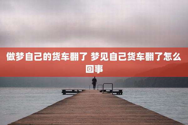 做梦自己的货车翻了 梦见自己货车翻了怎么回事