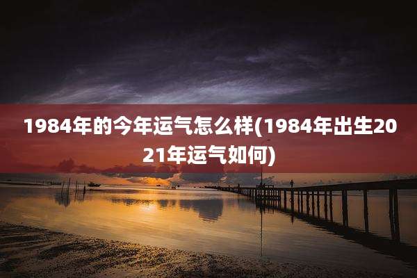 1984年的今年运气怎么样(1984年出生2021年运气如何)