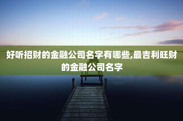 好听招财的金融公司名字有哪些,最吉利旺财的金融公司名字