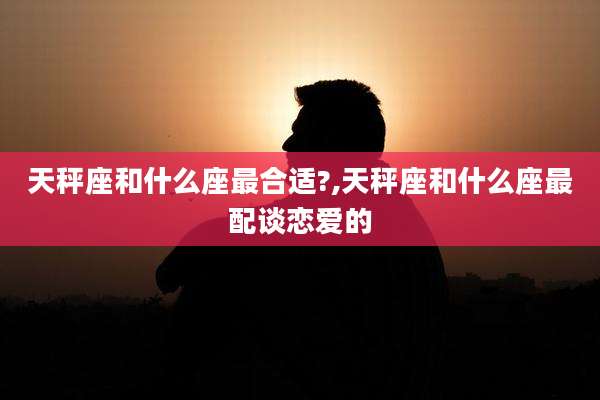 天秤座和什么座最合适?,天秤座和什么座最配谈恋爱的