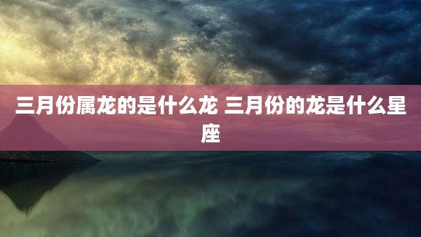 三月份属龙的是什么龙 三月份的龙是什么星座