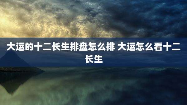 大运的十二长生排盘怎么排 大运怎么看十二长生