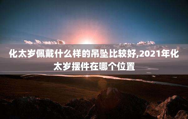 化太岁佩戴什么样的吊坠比较好,2021年化太岁摆件在哪个位置