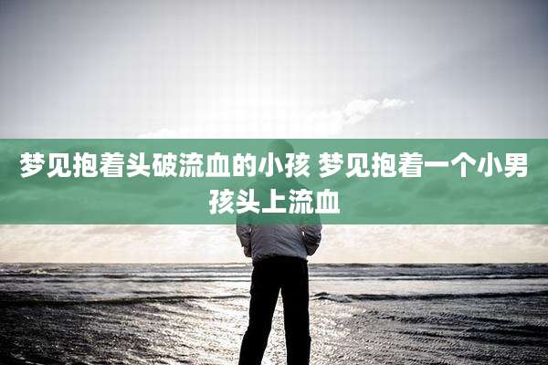 梦见抱着头破流血的小孩 梦见抱着一个小男孩头上流血
