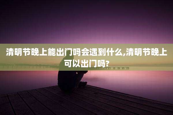 清明节晚上能出门吗会遇到什么,清明节晚上可以出门吗?