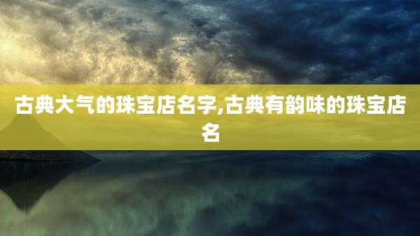 古典大气的珠宝店名字,古典有韵味的珠宝店名