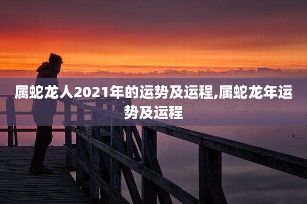 属蛇龙人2021年的运势及运程,属蛇龙年运势及运程