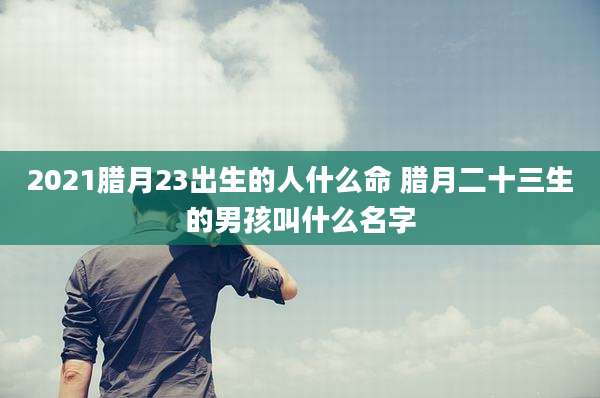 2021腊月23出生的人什么命 腊月二十三生的男孩叫什么名字