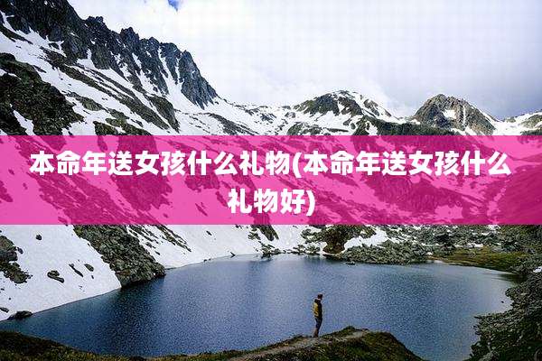 本命年送女孩什么礼物(本命年送女孩什么礼物好)