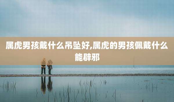 属虎男孩戴什么吊坠好,属虎的男孩佩戴什么能辟邪