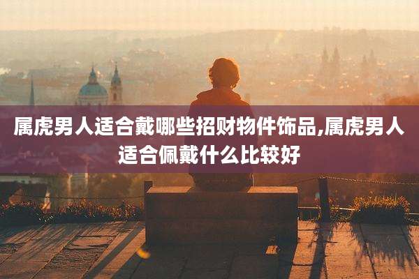 属虎男人适合戴哪些招财物件饰品,属虎男人适合佩戴什么比较好