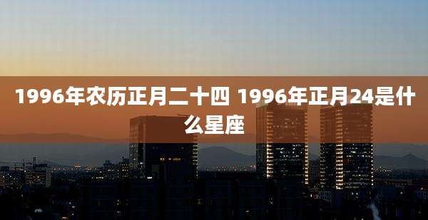1996年农历正月二十四 1996年正月24是什么星座
