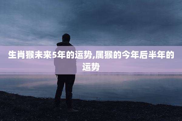 生肖猴未来5年的运势,属猴的今年后半年的运势