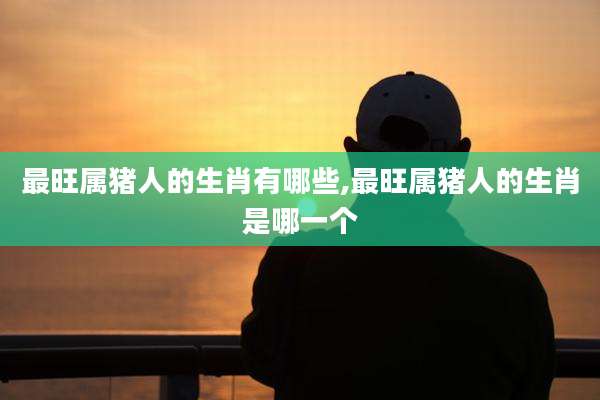 最旺属猪人的生肖有哪些,最旺属猪人的生肖是哪一个