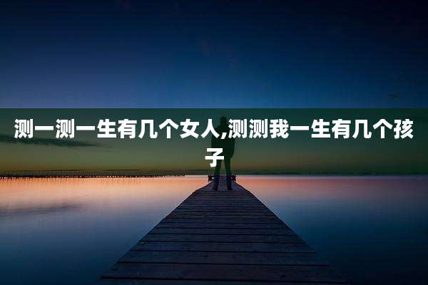 测一测一生有几个女人,测测我一生有几个孩子