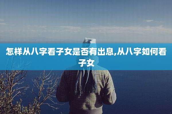 怎样从八字看子女是否有出息,从八字如何看子女