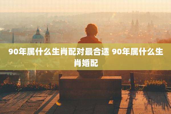 90年属什么生肖配对最合适 90年属什么生肖婚配