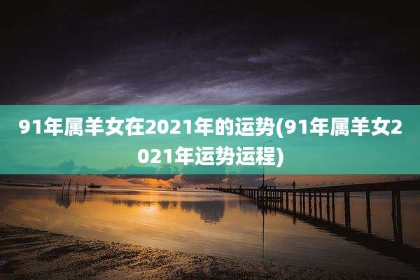 91年属羊女在2021年的运势(91年属羊女2021年运势运程)