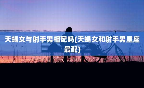 天蝎女与射手男相配吗(天蝎女和射手男星座最配)