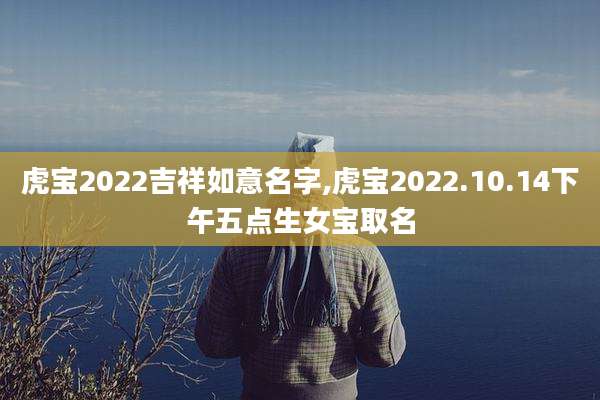 虎宝2022吉祥如意名字,虎宝2022.10.14下午五点生女宝取名
