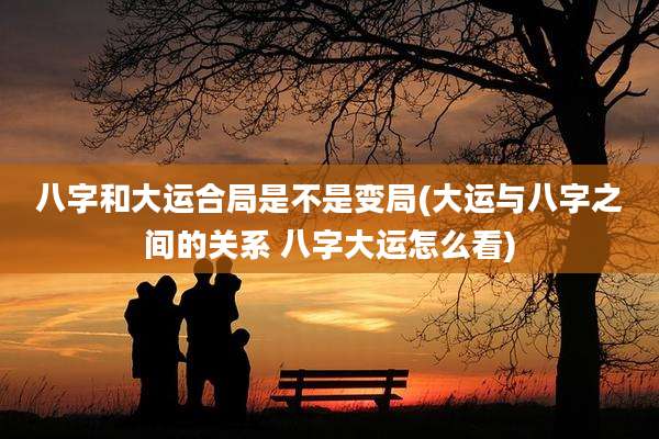 八字和大运合局是不是变局(大运与八字之间的关系 八字大运怎么看)
