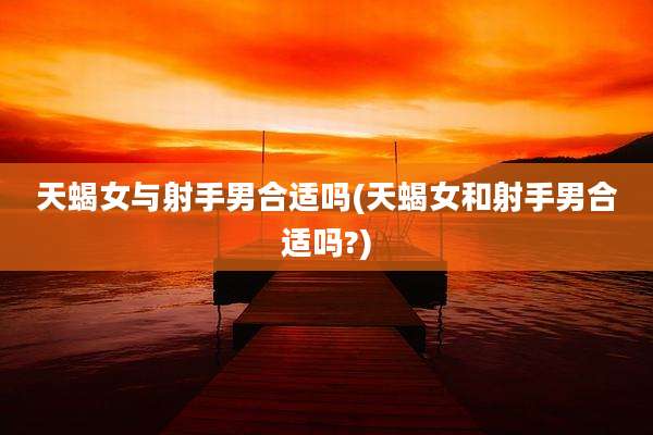 天蝎女与射手男合适吗(天蝎女和射手男合适吗?)