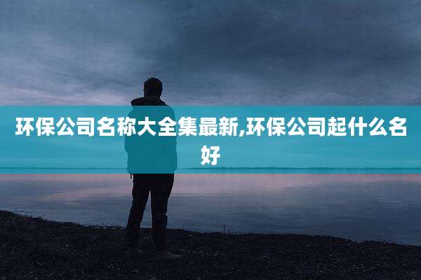 环保公司名称大全集最新,环保公司起什么名好