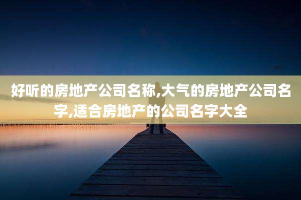 好听的房地产公司名称,大气的房地产公司名字,适合房地产的公司名字大全
