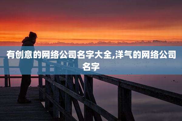 有创意的网络公司名字大全,洋气的网络公司名字