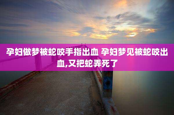 孕妇做梦被蛇咬手指出血 孕妇梦见被蛇咬出血,又把蛇弄死了