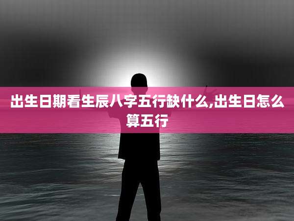 出生日期看生辰八字五行缺什么,出生日怎么算五行