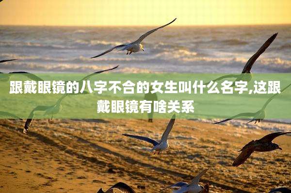 跟戴眼镜的八字不合的女生叫什么名字,这跟戴眼镜有啥关系