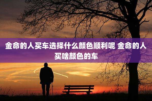 金命的人买车选择什么颜色顺利呢 金命的人买啥颜色的车