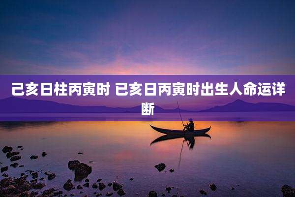 己亥日柱丙寅时 已亥日丙寅时出生人命运详断