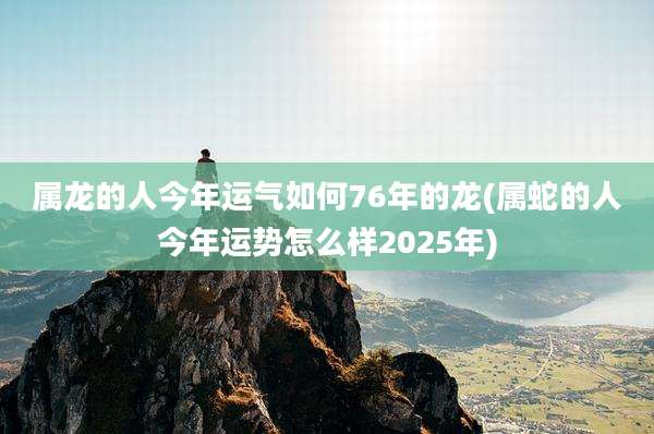 属龙的人今年运气如何76年的龙(属蛇的人今年运势怎么样2025年)