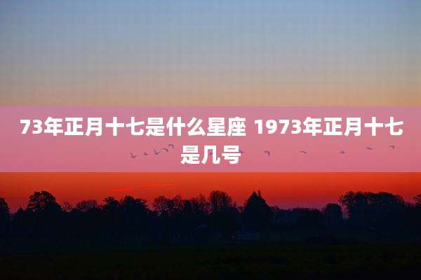 73年正月十七是什么星座 1973年正月十七是几号