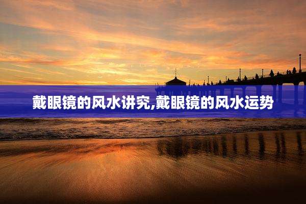 戴眼镜的风水讲究,戴眼镜的风水运势
