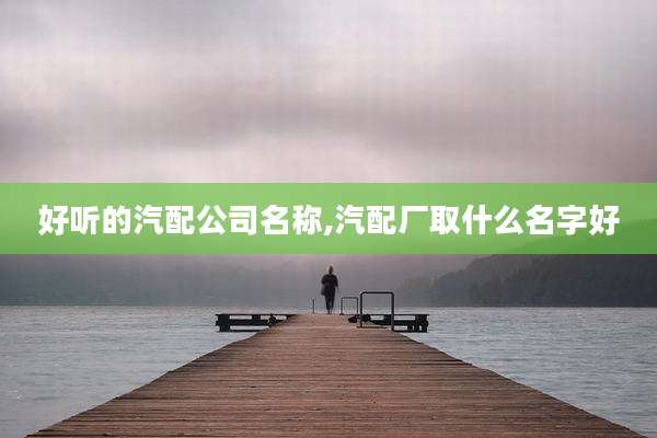 好听的汽配公司名称,汽配厂取什么名字好