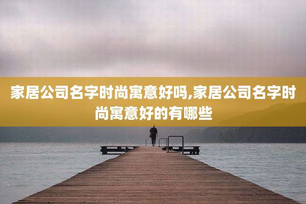 家居公司名字时尚寓意好吗,家居公司名字时尚寓意好的有哪些