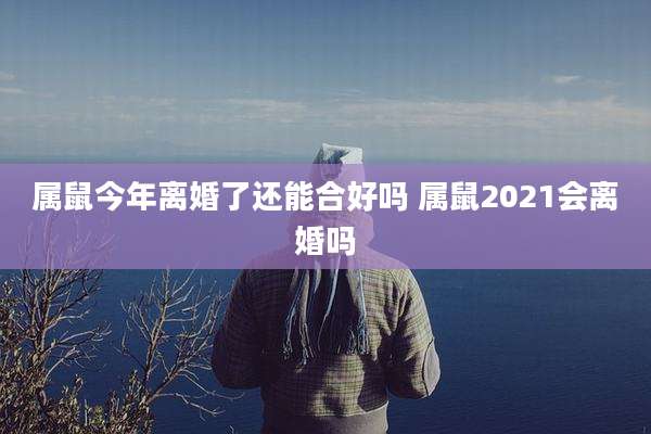 属鼠今年离婚了还能合好吗 属鼠2021会离婚吗
