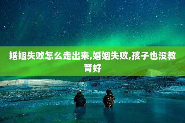 婚姻失败怎么走出来,婚姻失败,孩子也没教育好