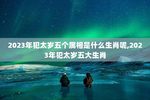 2023年犯太岁五个属相是什么生肖呢,2023年犯太岁五大生肖