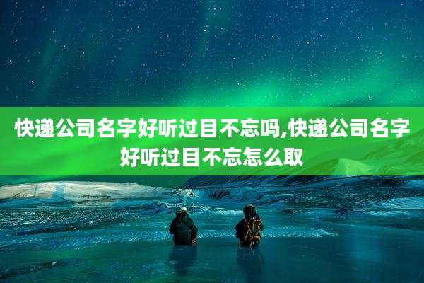快递公司名字好听过目不忘吗,快递公司名字好听过目不忘怎么取